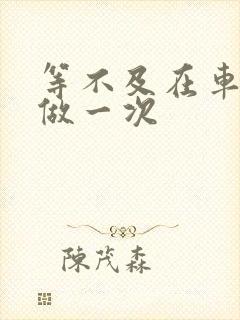 等不及在车里先做一次