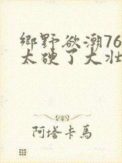 乡野欲潮76章太硬了大壮下载