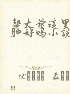 帮大爷这里消消肿好吗小说