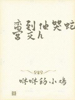 脔到他哭蛇双根宫交h