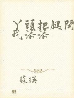 丫头把腿开大让我添添