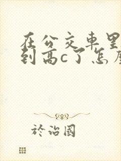 在公交车里c弄到高c了怎么办