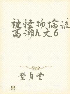 被怪物伦流澡到高潮h文6