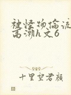 被怪物伦流澡到高潮h文6