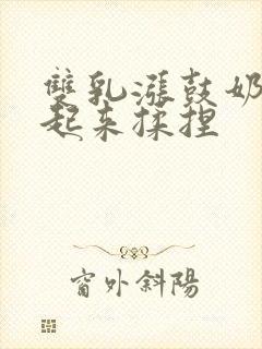 双乳涨鼓奶头翘起来揉捏