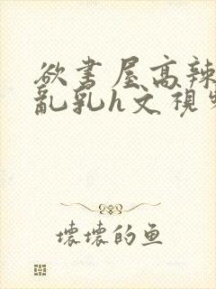 欲书屋高辣h文乱乳h文视频