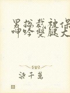 男总裁被保镖c呻吟双腿大张bl