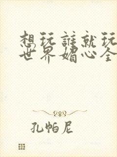 想玩谁就玩谁的世界媚心全文阅读