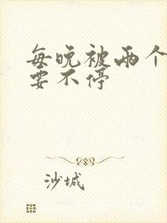 每晚被两个师傅要不停