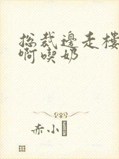 总裁边走楼梯嗯啊吃奶