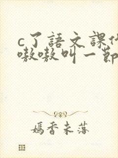 c了语文课代表嗷嗷叫一节课文