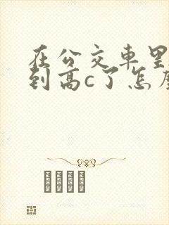 在公交车里c弄到高c了怎么办