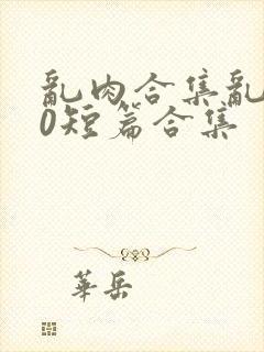 乱肉合集乱500短篇合集