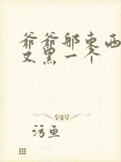 爷爷那东西又大又黑一个