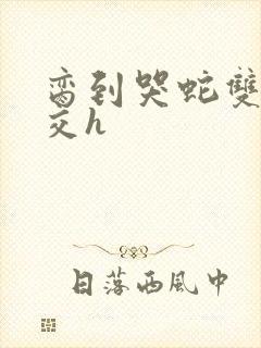 脔到哭蛇双根宫交h