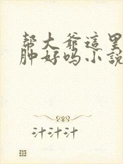 帮大爷这里消消肿好吗小说