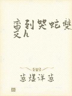 脔到哭蛇双根宫交h