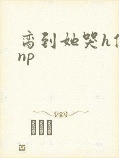 脔到她哭h修仙np