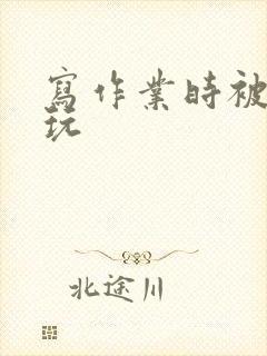 写作业时被爹地玩