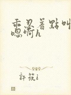 乖忍着点叫出来嗯啊h