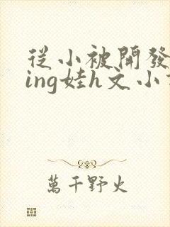 从小被开发成ying娃h文小说