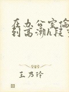 在办公室伦流澡到高潮h段灵兮