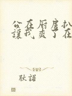 公在厨房扒开腿让我爽了在线观看