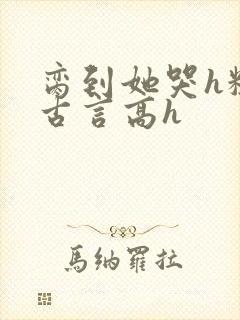 脔到她哭h粗话古言高h