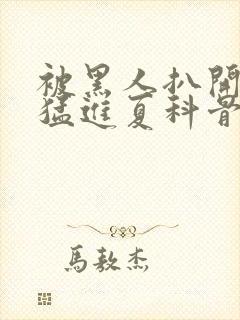 被黑人扒开双腿猛进夏科骨科