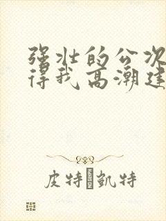 强壮的公次次弄得我高潮建国