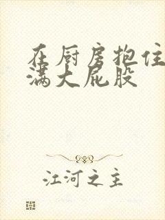 在厨房抱住岳丰满大屁股