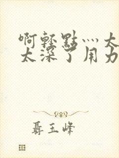 啊轻点灬太粗嗯太深了用力