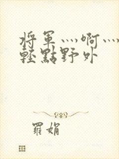 将军灬啊灬啊灬轻点野外