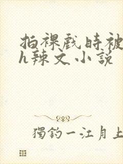 拍裸戏时被c了h辣文小说