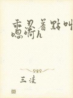 乖忍着点叫出来嗯啊h