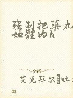 强制把药丸推进她体内h封面