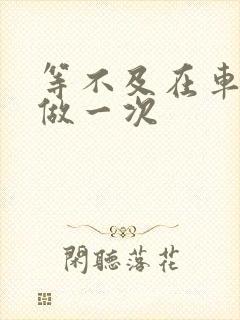 等不及在车里先做一次