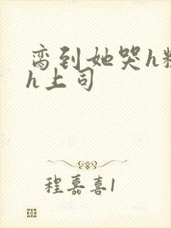 脔到她哭h粗话h上司