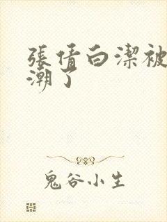 张倩白洁被弄高潮了