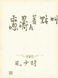 乖忍着点叫出来嗯啊h