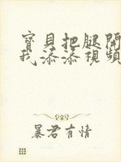 宝贝把腿开大让我添添视频