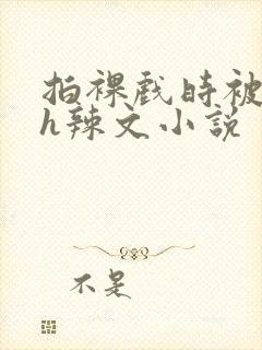 拍裸戏时被c了h辣文小说