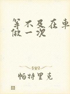 等不及在车里先做一次