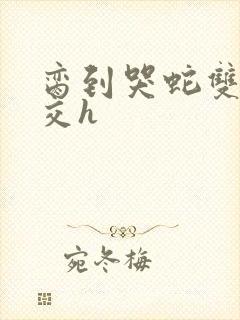 脔到哭蛇双根宫交h