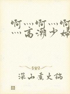 啊灬啊灬啊灬快灬高潮少妇小说