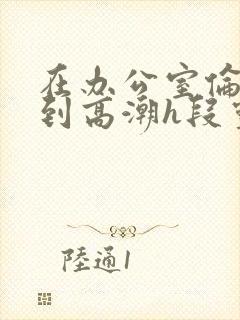 在办公室伦流澡到高潮h段灵兮