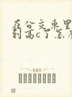 在公交车里c弄到高c了怎么办