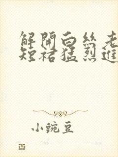 解开白丝老师的短裙猛烈进入