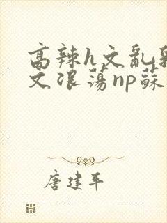 高辣h文乱乳h文浪荡np苏夏