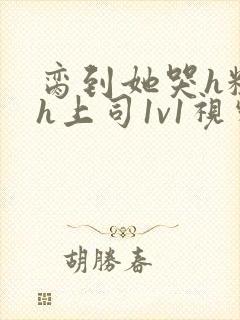 脔到她哭h粗话h上司1v1视频封面